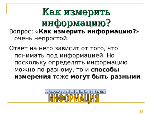 Как измерить информацию? Вопрос: « Как измерить информацию? » очень непростой. Ответ на него зависит от того, что понимать под информацией. Но поскольку определять информацию можно по-разному, то и способы измерения тоже могут быть разными . 