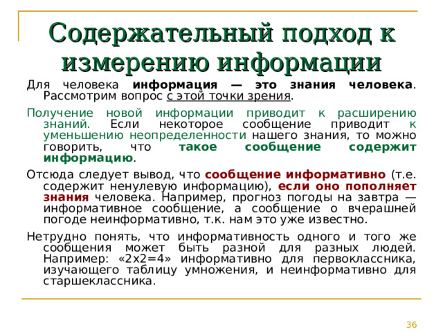 Содержательный подход к измерению информации Для человека  информация — это знания человека . Рассмотрим вопрос с этой точки зрения . Получение новой информации приводит к расширению знаний. Если некоторое сообщение приводит к уменьшению неопределенности нашего знания, то можно говорить, что такое сообщение содержит информацию . Отсюда следует вывод, что сообщение информативно (т.е. содержит ненулевую информацию), если оно пополняет знания человека. Например, прогноз погоды на завтра — информативное сообщение, а сообщение о вчерашней погоде неинформативно, т.к. нам это уже известно. Нетрудно понять, что информативность одного и того же сообщения может быть разной для разных людей. Например: «2x2=4» информативно для первоклассника, изучающего таблицу умножения, и неинформативно для старшеклассника. 