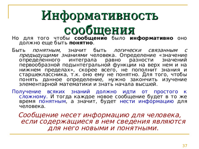 Информативность сообщения Но для того чтобы сообщение было информативно оно должно еще быть понятно . Быть понятным , значит быть логически связанным с предыдущими знаниями человека. Определение « значение определенного интеграла равно разности значений первообразной подынтегральной функции на верх нем и на нижнем пределах », скорее всего, не пополнит знания и старшеклассника, т.к. оно ему не понятно. Для того, чтобы понять данное определение, нужно закончить изучение элементарной математики и знать начала высшей. Получение всяких знаний должно идти от простого к сложному. И тогда каждое новое сообщение будет в то же время понятным , а значит, будет нести информацию для человека. Сообщение несет информацию для человека, если содержащиеся в нем сведения являются для него новыми и понятными. 