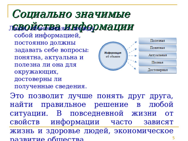 Социально  значимые  свойства  информации Люди, обмениваясь между собой информацией, постоянно должны задавать себе вопросы: понятна, актуальна и полезна ли она для окружающих, достоверны ли полученные сведения. Это позволит лучше понять друг друга, найти правильное решение в любой ситуации. В повседневной жизни от свойств информации часто зависят жизнь и здоровье людей, экономическое развитие общества. 