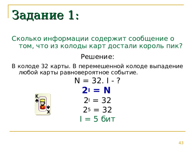 Задание 1: Сколько информации содержит сообщение о том, что из колоды карт достали король пик? Решение: В колоде 32 карты. В перемешенной колоде выпадение любой карты равновероятное событие. N = 32. I - ? 2 I = N  2 I = 32 2 5 = 32 I = 5 бит 