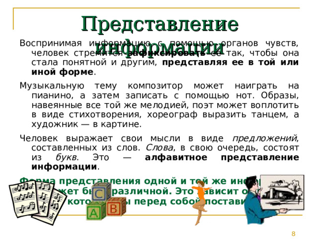 Представление информации Воспринимая информацию с помощью органов чувств, человек стремится зафиксировать ее так, чтобы она стала понятной и другим, представляя ее в той или иной форме . Музыкальную тему композитор может наиграть на пианино, а затем записать с помощью нот. Образы, навеянные все той же мелодией, поэт может воплотить в виде стихотворения, хореограф выразить танцем, а художник — в картине. Человек выражает свои мысли в виде предложений , составленных из слов. Слова , в свою очередь, состоят из букв . Это — алфавитное представление информации . Форма представления одной и той же информации может быть различной. Это зависит от цели, которую вы перед собой поставили. 