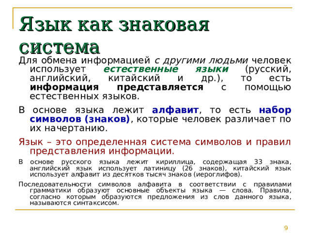 Язык как знаковая система Для обмена информацией с другими людьми человек использует естественные языки (русский, английский, китайский и др.), то есть информация представляется с помощью естественных языков. В основе языка лежит алфавит , то есть набор символов (знаков) , которые человек различает по их начертанию. Язык – это определенная система символов и правил представления информации. В основе русского языка лежит кириллица, содержащая 33 знака, английский язык использует латиницу (26 знаков), китайский язык использует алфавит из десятков тысяч знаков (иероглифов). Последовательности символов алфавита в соответствии с правилами грамматики образуют основные объекты языка — слова. Правила, согласно которым образуются предложения из слов данного языка, называются синтаксисом. 