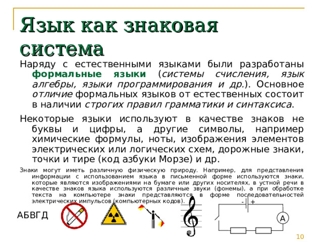 Язык как знаковая система Наряду с естественными языками были разработаны формальные языки ( системы счисления, язык алгебры, языки программирования и др. ). Основное отличие формальных языков от естественных состоит в наличии строгих правил грамматики и синтаксиса . Некоторые языки используют в качестве знаков не буквы и цифры, а другие символы, например химические формулы, ноты, изображения элементов электрических или логических схем, дорожные знаки, точки и тире (код азбуки Морзе) и др. Знаки могут иметь различную физическую природу. Например, для представления информации с использованием языка в письменной форме используются знаки, которые являются изображениями на бумаге или других носителях, в устной речи в качестве знаков языка используются различные звуки (фонемы), а при обработке текста на компьютере знаки представляются в форме последовательностей электрических импульсов (компьютерных кодов). - + АБВГД A 