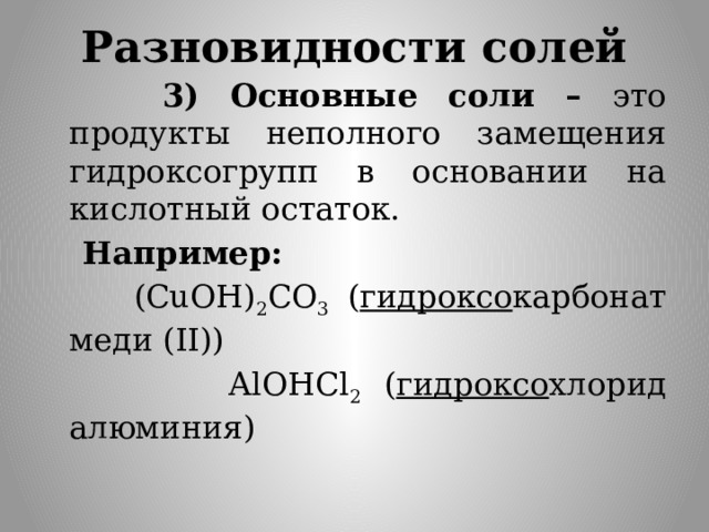 Разновидности солей  3) Основные соли – это продукты неполного замещения гидроксогрупп в основании на кислотный остаток.  Например:  (CuOH) 2 CO 3 ( гидроксо карбонат меди (II))  AlOHCl 2 ( гидроксо хлорид алюминия) 