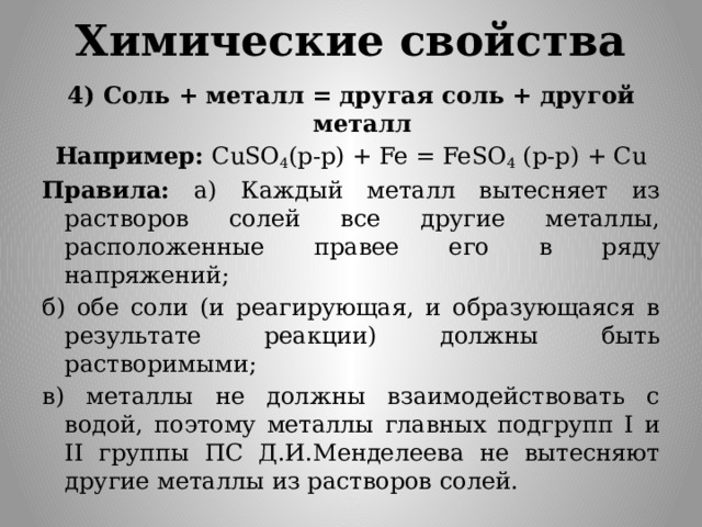 Химические свойства 4) Соль + металл = другая соль + другой металл Например: CuSO 4 (p-p) + Fe = FeSO 4 (p-p) + Cu Правила: а) Каждый металл вытесняет из растворов солей все другие металлы, расположенные правее его в ряду напряжений; б) обе соли (и реагирующая, и образующаяся в результате реакции) должны быть растворимыми; в) металлы не должны взаимодействовать с водой, поэтому металлы главных подгрупп I и II группы ПС Д.И.Менделеева не вытесняют другие металлы из растворов солей.  