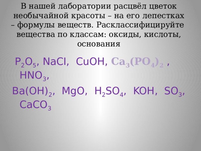В нашей лаборатории расцвёл цветок необычайной красоты – на его лепестках – формулы веществ. Расклассифицируйте вещества по классам: oксиды, кислоты, основания  P 2 O 5 , NaСI, CuOН, Са 3 (РО 4 ) 2  , HNO 3 , Ba(OH) 2 , MgO, H 2 SO 4 , KOН, SO 3 , CaCO 3 