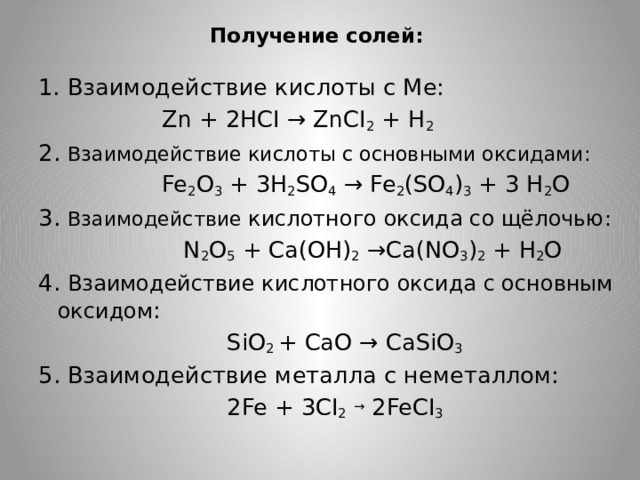 Получение солей:   1. Взаимодействие кислоты с Ме:  Zn + 2HCI → ZnCI 2 + H 2 2. Взаимодействие кислоты с основными оксидами:  Fe 2 O 3 + 3H 2 SO 4 → Fe 2 (SO 4 ) 3 + 3 H 2 O 3. Взаимодействие кислотного оксида со щёлочью:  N 2 O 5 + Ca(OH) 2 →Ca(NO 3 ) 2 + H 2 O 4. Взаимодействие кислотного оксида с основным оксидом :  SiO 2 + CaO → CaSiO 3 5. Взаимодействие металла с неметаллом:  2Fe + 3CI 2  → 2FeCI 3 