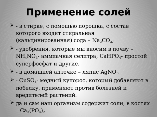 Применение солей - в стирке, с помощью порошка, с состав которого входит стиральная (кальцинированная) сода – Na 2 CO 3 ; - удобрения, которые мы вносим в почву – NH 4 NO 3 - аммиачная селитра; CaHPO 4 - простой суперфосфат и другие. - в домашней аптечке – ляпис AgNO 3 - СuSO 4 - медный купорос, который добавляют в побелку, применяют против болезней и вредителей растений. да и сам наш организм содержит соли, в костях – Ca 3 (PO 4 ) 2 