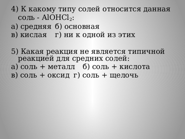 4) К какому типу солей относится данная соль - AlOHCl 2 : а) средняя  б) основная в) кислая  г) ни к одной из этих 5) Какая реакция не является типичной реакцией для средних солей: а) соль + металл  б) соль + кислота в) соль + оксид  г) соль + щелочь . 