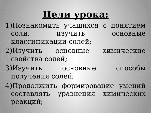 Цели урока: 1)Познакомить учащихся с понятием соли, изучить основные классификации солей; 2)Изучить основные химические свойства солей; 3)Изучить основные способы получения солей; 4)Продолжить формирование умений составлять уравнения химических реакций; 