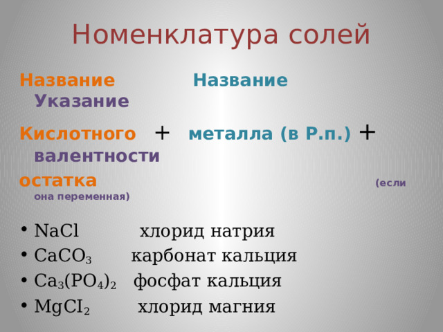 Номенклатура солей Название  Название  Указание Кислотного  +  металла (в Р.п.) +  валентности остатка   (если она переменная)  NaCl хлорид натрия CaCO 3 карбонат кальция Са 3 (РО 4 ) 2 фосфат кальция МgCI 2 хлорид магния  