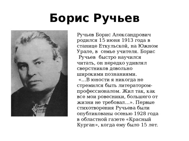 Борис Ручьев Ручьев Борис Александрович родился 15 июня 1913 года в станице Еткульской, на Южном Урале, в семье учителя. Борис  Ручьев быстро научился читать, он нередко удивлял сверстников довольно широкими познаниями.  «…В юности я никогда не стремился быть литератором- профессионалом. Жил так, как все мои ровесни­ки, большего от жизни не требовал…». Первые стихотворения Ручьева были опубликованы осенью 1928 года в областной газете «Красный Курган», когда ему было 15 лет. 