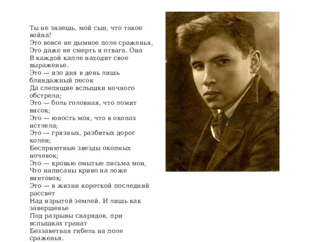 Ты не знаешь, мой сын, что такое война!  Это вовсе не дымное поле сраженья,  Это даже не смерть и отвага. Она  В каждой капле находит свое выраженье.  Это — изо дня в день лишь блиндажный песок  Да слепящие вспышки ночного обстрела;  Это — боль головная, что ломит висок;  Это — юность моя, что в окопах истлела;  Это — грязных, разбитых дорог колеи;  Бесприютные звезды окопных ночевок;  Это — кровью омытые письма мои,  Что написаны криво на ложе винтовок;  Это — в жизни короткой последний рассвет  Над изрытой землей. И лишь как завершенье  Под разрывы снарядов, при вспышках гранат  Беззаветная гибель на поле сраженья. 1942 