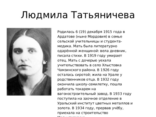 Людмила Татьяничева Родилась 6 (19) декабря 1915 года в Ардатове (ныне Мордовия) в семье сельской учительницы и студента-медика. Мать была литературно одарённой женщиной: вела дневник, писала стихи. В 1919 году умирает отец. Мать с дочерью уехала учительствовать в село Хлыстовка Чамзинского района. В 1926 году осталась сиротой; жила на Урале у родственников отца. В 1932 году окончила школу-семилетку, пошла работать токарем на вагоностроительный завод. В 1933 году поступила на заочное отделение в Уральский институт цветных металлов и золота. В 1934 году, прервав учёбу, приехала на строительство Магнитогорска. 