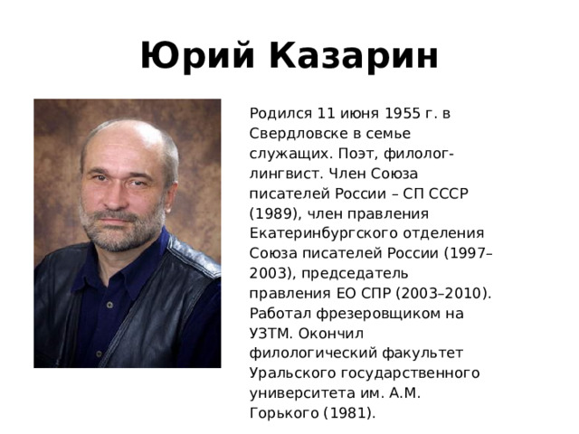 Юрий Казарин Родился 11 июня 1955 г. в Свердловске в семье служащих. Поэт, филолог-лингвист. Член Союза писателей России – СП СССР (1989), член правления Екатеринбургского отделения Союза писателей России (1997–2003), председатель правления ЕО СПР (2003–2010). Работал фрезеровщиком на УЗТМ. Окончил филологический факультет Уральского государственного университета им. А.М. Горького (1981). 