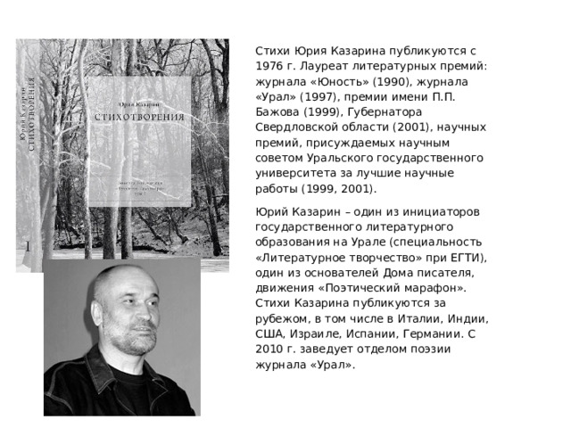 Стихи Юрия Казарина публикуются с 1976 г. Лауреат литературных премий: журнала «Юность» (1990), журнала «Урал» (1997), премии имени П.П. Бажова (1999), Губернатора Свердловской области (2001), научных премий, присуждаемых научным советом Уральского государственного университета за лучшие научные работы (1999, 2001). Юрий Казарин – один из инициаторов государственного литературного образования на Урале (специальность «Литературное творчество» при ЕГТИ), один из основателей Дома писателя, движения «Поэтический марафон». Стихи Казарина публикуются за рубежом, в том числе в Италии, Индии, США, Израиле, Испании, Германии. С 2010 г. заведует отделом поэзии журнала «Урал». 