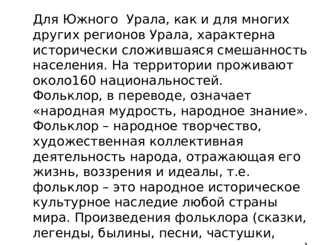 Для Южного Урала, как и для многих других регионов Урала, характерна исторически сложившаяся смешанность населения. На территории проживают около160 национальностей.  Фольклор, в переводе, означает «народная мудрость, народное знание». Фольклор – народное творчество, художественная коллективная деятельность народа, отражающая его жизнь, воззрения и идеалы, т.е. фольклор – это народное историческое культурное наследие любой страны мира. Произведения фольклора (сказки, легенды, былины, песни, частушки, танцы, сказания, прикладное искусство) помогают воссоздать характерные черты народной жизни своего времени.   