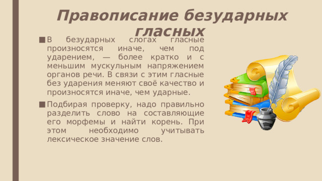 Правописание безударных гласных В безударных слогах гласные произносятся иначе, чем под ударением, — более кратко и с меньшим мускульным напряжением органов речи. В связи с этим гласные без ударения меняют своё качество и произносятся иначе, чем ударные. Подбирая проверку, надо правильно разделить слово на составляющие его морфемы и найти корень. При этом необходимо учитывать лексическое значение слов. 