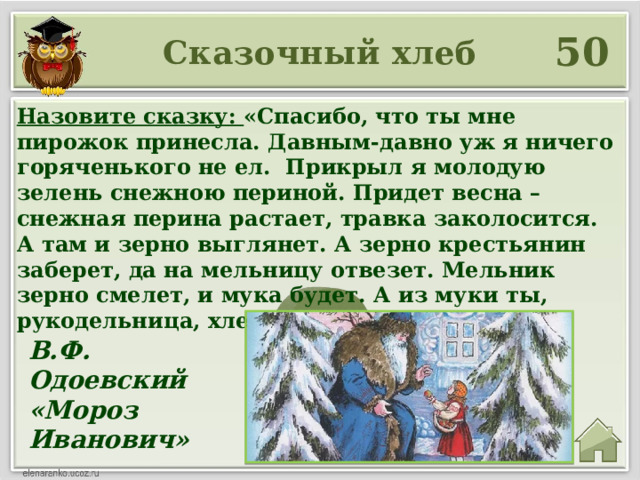 50 Сказочный хлеб Назовите сказку: «Спасибо, что ты мне пирожок принесла. Давным-давно уж я ничего горяченького не ел. Прикрыл я молодую зелень снежною периной. Придет весна – снежная перина растает, травка заколосится. А там и зерно выглянет. А зерно крестьянин заберет, да на мельницу отвезет. Мельник зерно смелет, и мука будет. А из муки ты, рукодельница, хлеб испечешь». В.Ф. Одоевский «Мороз Иванович» 