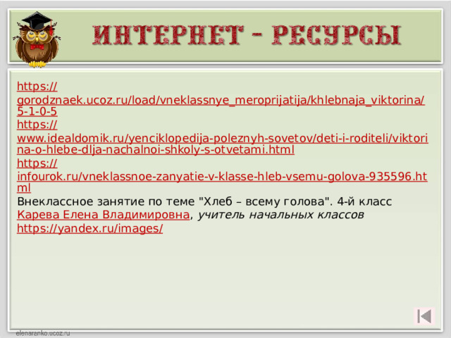 https:// gorodznaek.ucoz.ru/load/vneklassnye_meroprijatija/khlebnaja_viktorina/5-1-0-5 https:// www.idealdomik.ru/yenciklopedija-poleznyh-sovetov/deti-i-roditeli/viktorina-o-hlebe-dlja-nachalnoi-shkoly-s-otvetami.html https :// infourok.ru/vneklassnoe-zanyatie-v-klasse-hleb-vsemu-golova-935596.html Внеклассное занятие по теме 