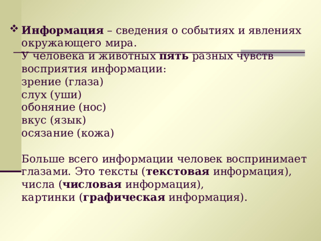 Информация – сведения о событиях и явлениях окружающего мира.  У человека и животных пять разных чувств восприятия информации:  зрение (глаза)  слух (уши)  обоняние (нос)  вкус (язык)  осязание (кожа)   Больше всего информации человек воспринимает глазами. Это тексты ( текстовая  информация),  числа ( числовая  информация),  картинки ( графическая  информация). 