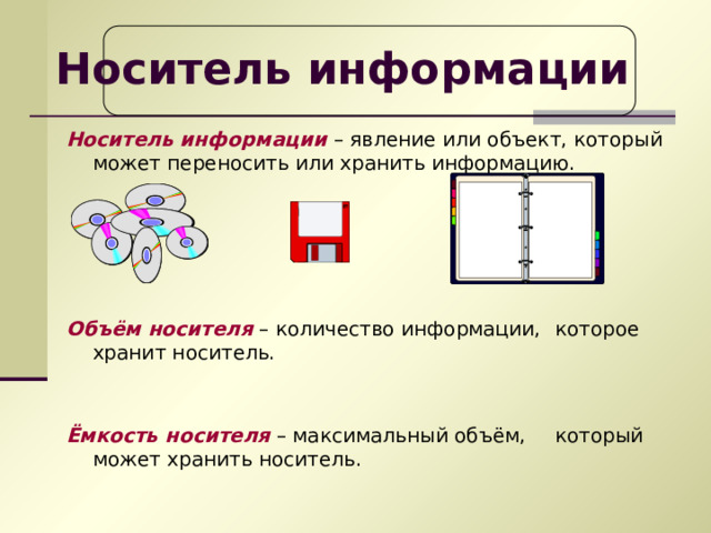 Носитель информации  Носитель информации – явление или объект, который может переносить или хранить информацию.   Объём носителя – количество информации,  которое хранит носитель. Ёмкость носителя – максимальный объём,  который может хранить носитель. 