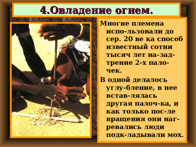 4.Овладение огнем. Многие племена испо-льзовали до сер. 20 ве ка способ известный сотни тысяч лет на-зад-трение 2-х пало-чек. В одной делалось углу-бление, в нее встав-лялась другая палоч-ка, и как только пос-ле вращения они наг-ревались люди подк-ладывали мох. 
