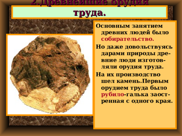 2.Древнейшие орудия труда. Основным занятием древних людей было собирательство. Но даже довольствуясь дарами природы дре-вние люди изготов-ляли орудия труда. На их производство шел камень.Первым орудием труда было рубило -галька заост-ренная с одного края. 
