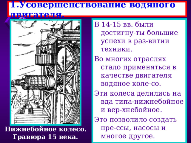 1.Усовершенствование водяного двигателя. В 14-15 вв. были достигну-ты большие успехи в раз-витии техники. Во многих отраслях стало применяться в качестве двигателя водяное коле-со. Эти колеса делились на вда типа-нижнебойное и вер-хнебойное. Это позволило создать пре-ссы, насосы и многое другое. Нижнебойное колесо. Гравюра 15 века. 