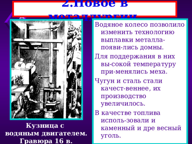 2.Новое в металлургии. Водяное колесо позволило изменить технологию выплавки металла-появи-лись домны. Для поддержания в них вы-сокой температуру при-менялись меха. Чугун и сталь стали качест-веннее, их производство увеличилось. В качестве топлива исполь-зовали и каменный и дре весный уголь. Кузница с водяным двигателем. Гравюра 16 в. 