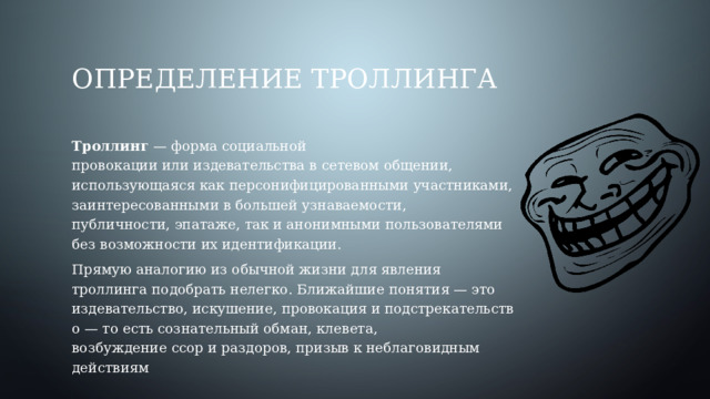 Определение троллинга Троллинг  — форма социальной провокации или издевательства в сетевом общении, использующаяся как персонифицированными участниками, заинтересованными в большей узнаваемости, публичности, эпатаже, так и анонимными пользователями без возможности их идентификации. Прямую аналогию из обычной жизни для явления троллинга подобрать нелегко. Ближайшие понятия — это издевательство, искушение, провокация и подстрекательство — то есть сознательный обман, клевета, возбуждение ссор и раздоров, призыв к неблаговидным действиям 