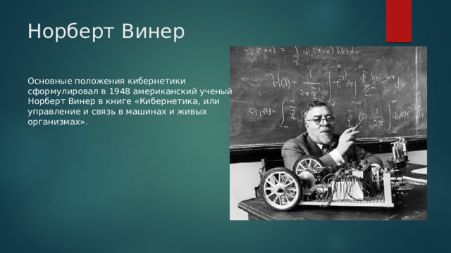 Норберт Винер Основные положения кибернетики сформулировал в 1948 американский ученый Норберт Винер в книге «Кибернетика, или управление и связь в машинах и живых организмах». 