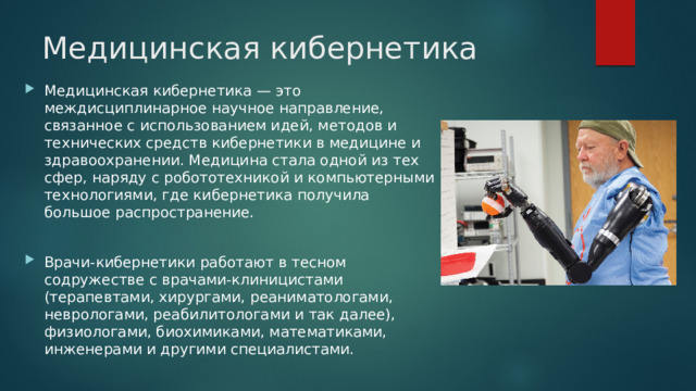 Медицинская кибернетика Медицинская кибернетика — это междисциплинарное научное направление, связанное с использованием идей, методов и технических средств кибернетики в медицине и здравоохранении. Медицина стала одной из тех сфер, наряду с робототехникой и компьютерными технологиями, где кибернетика получила большое распространение. Врачи-кибернетики работают в тесном содружестве с врачами-клиницистами (терапевтами, хирургами, реаниматологами, неврологами, реабилитологами и так далее), физиологами, биохимиками, математиками, инженерами и другими специалистами. 