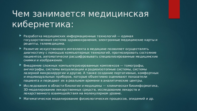 Чем занимается медицинская кибернетика: Разработка медицинских информационных технологий — единая государственная система здравоохранения, электронные медицинские карты и рецепты, телемедицина. Развитие искусственного интеллекта в медицине позволяет осуществлять диагностику с помощью компьютерных технологий, прогнозировать состояние пациентов, автоматически расшифровывать специализированные медицинские снимки и изображения. Внедрение сложных компьютеризированных комплексов — томографы, ангиографы, системы визуализации и радиоизотопные системы, системы лазерной микрохирургии и другие. А также создание портативных, комфортных и индивидуальных приборов, которые объективно оценивают показатели пациента и передают их в реальном времени в аналитические центры. Исследования в области биологии и медицины — клиническая биоинформатика, 3D-моделирование лекарственных средств, исследование лекарств и лекарственного взаимодействия на молекулярном уровне. Математическое моделирование физиологических процессов, эпидемий и др. 