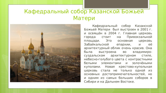 Кафедральный собор Казанской Божьей Матери  Кафедральный собор Казанской Божьей Матери был выстроен в 2001 г. и освящён в 2004 г. Главная церковь города стоит на Привокзальной площади. Это основная церковь Забайкальской епархии, и её архитектурный облик очень красив. Она была выстроена во владимиро-суздальском архитектурном стиле, небесно-голубого цвета с контрастными белыми элементами и золочёными куполами. Новая крестово-купольная церковь стала не только одной из основных достопримечательностей, но и одним из самых больших соборов в Сибири и на Дальнем Востоке. 