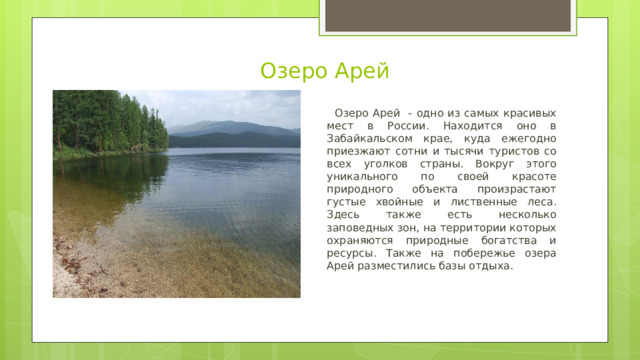 Озеро Арей  Озеро Арей - одно из самых красивых мест в России. Находится оно в Забайкальском крае, куда ежегодно приезжают сотни и тысячи туристов со всех уголков страны. Вокруг этого уникального по своей красоте природного объекта произрастают густые хвойные и лиственные леса. Здесь также есть несколько заповедных зон, на территории которых охраняются природные богатства и ресурсы. Также на побережье озера Арей разместились базы отдыха. 