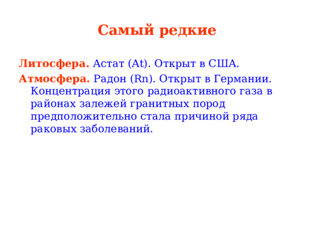 Самый редкие Литосфера.  Астат (At). Открыт в США. Атмосфера.  Радон (Rn). Открыт в Германии. Концентрация этого радиоактивного газа в районах залежей гранитных пород предположительно стала причиной ряда раковых заболеваний. 