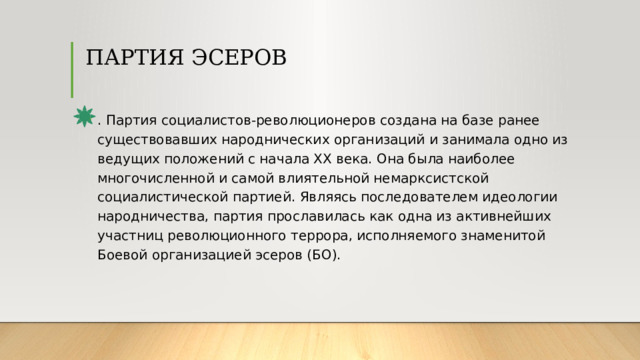 ПАРТИЯ ЭСЕРОВ   . Партия социалистов-революционеров создана на базе ранее существовавших народнических организаций и занимала одно из ведущих положений с начала XX века. Она была наиболее многочисленной и самой влиятельной немарксистской социалистической партией. Являясь последователем идеологии народничества, партия прославилась как одна из активнейших участниц революционного террора, исполняемого знаменитой Боевой организацией эсеров (БО). 