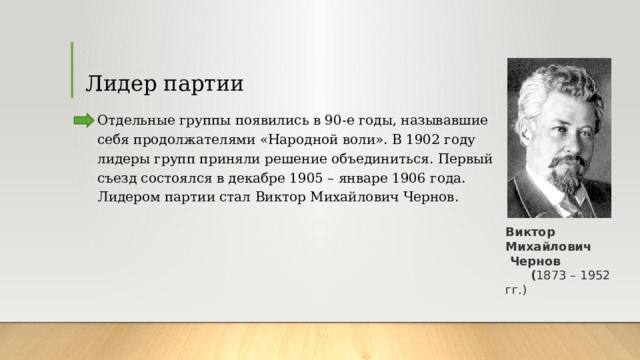 Лидер партии Отдельные группы появились в 90-е годы, называвшие себя продолжателями «Народной воли». В 1902 году лидеры групп приняли решение объединиться. Первый съезд состоялся в декабре 1905 – январе 1906 года. Лидером партии стал Виктор Михайлович Чернов. Виктор Михайлович   Чернов  ( 1873 – 1952 гг.) 