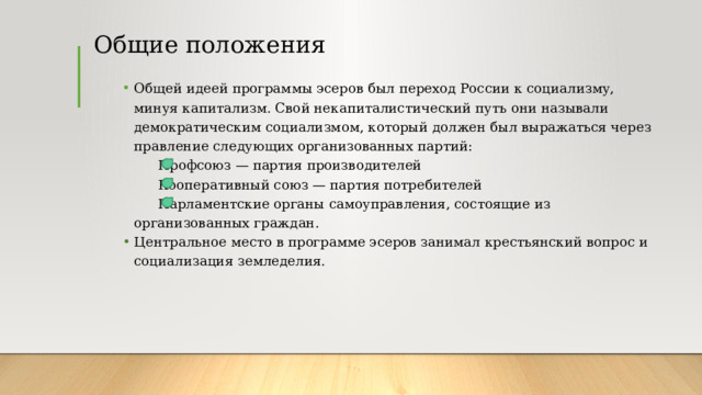 Общие положения Общей идеей программы эсеров был переход России к социализму, минуя капитализм. Свой некапиталистический путь они называли демократическим социализмом, который должен был выражаться через правление следующих организованных партий:   Профсоюз — партия производителей   Кооперативный союз — партия потребителей   Парламентские органы самоуправления, состоящие из организованных граждан.  Центральное место в программе эсеров занимал крестьянский вопрос и социализация земледелия. 