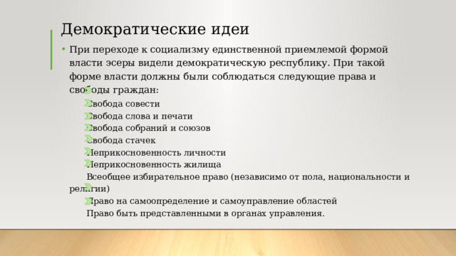 Демократические идеи При переходе к социализму единственной приемлемой формой власти эсеры видели демократическую республику. При такой форме власти должны были соблюдаться следующие права и свободы граждан:   Свобода совести   Свобода слова и печати   Свобода собраний и союзов   Свобода стачек   Неприкосновенность личности   Неприкосновенность жилища   Всеобщее избирательное право (независимо от пола, национальности и религии)   Право на самоопределение и самоуправление областей   Право быть представленными в органах управления. 