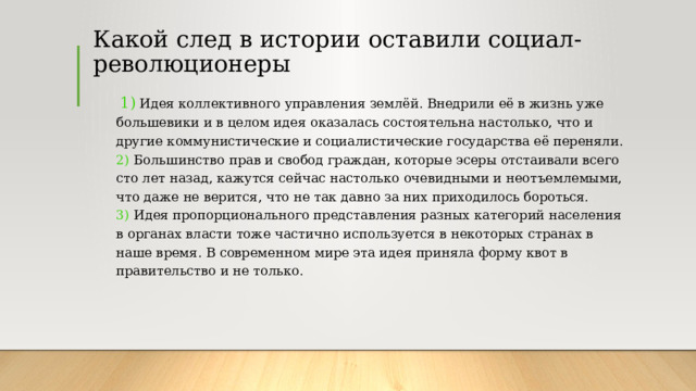Какой след в истории оставили социал-революционеры  1)  Идея коллективного управления землёй. Внедрили её в жизнь уже большевики и в целом идея оказалась состоятельна настолько, что и другие коммунистические и социалистические государства её переняли.  2)  Большинство прав и свобод граждан, которые эсеры отстаивали всего сто лет назад, кажутся сейчас настолько очевидными и неотъемлемыми, что даже не верится, что не так давно за них приходилось бороться.  3)  Идея пропорционального представления разных категорий населения в органах власти тоже частично используется в некоторых странах в наше время. В современном мире эта идея приняла форму квот в правительство и не только. 