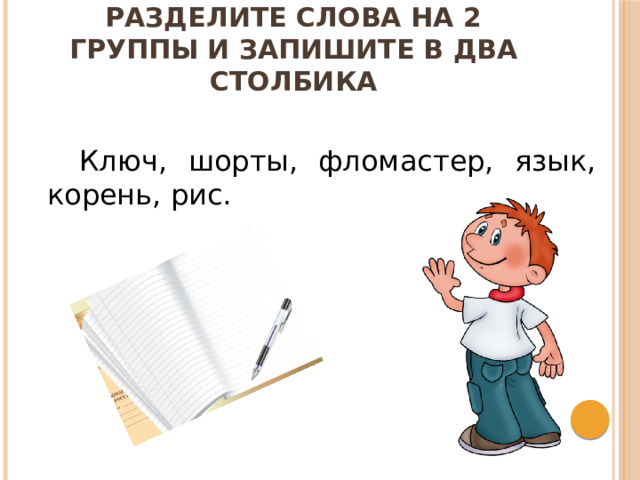 Разделите слова на 2 группы и запишите  в два столбика   Ключ, шорты, фломастер, язык, корень, рис. 