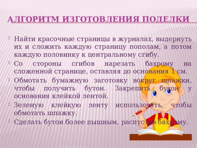 Алгоритм изготовления поделки Найти красочные страницы в журналах, выдернуть их и сложить каждую страницу пополам, а потом каждую половинку к центральному сгибу. Со стороны сгибов нарезать бахрому на сложенной странице, оставляя до основания 1 см. Обмотать бумажную заготовку вокруг шпажки, чтобы получить бутон. Закрепить бутон у основания клейкой лентой. Зеленую клейкую ленту использовать, чтобы обмотать шпажку. Сделать бутон более пышным, распустив бахрому. 