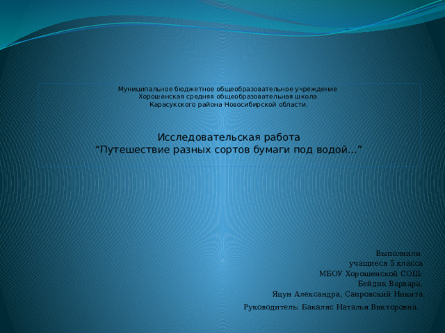 Муниципальное бюджетное общеобразовательное учреждение  Хорошенская средняя общеобразовательная школа  Карасукского района Новосибирской области.     Исследовательская работа  “Путешествие разных сортов бумаги под водой…”   Выполнили учащиеся 5 класса МБОУ Хорошенской СОШ: Бейдик Варвара, Яцун Александра, Сапровский Никита. Руководитель: Бакаляс Наталья Викторовна.  