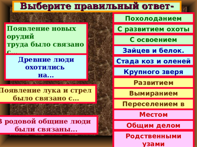 Выберите правильный ответ- Похолоданием Появление новых орудий труда было связано с... С развитием охоты С освоением Севера. Зайцев и белок. Древние люди охотились на... Стада коз и оленей Крупного зверя Развитием человека Появление лука и стрел было связано с... Вымиранием мамонтов Переселением в лес. Местом проживания В родовой общине люди были связаны... Общим делом Родственными узами 