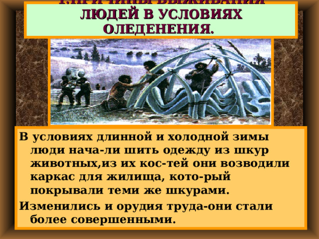 1.ПРИЧИНЫ ВЫЖИВАНИЯ ЛЮДЕЙ В УСЛОВИЯХ ОЛЕДЕНЕНИЯ. В условиях длинной и холодной зимы люди нача-ли шить одежду из шкур животных,из их кос-тей они возводили каркас для жилища, кото-рый покрывали теми же шкурами. Изменились и орудия труда-они стали более совершенными. 