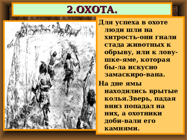 2.ОХОТА. Для успеха в охоте люди шли на хитрость-они гнали стада животных к обрыву, или к лову- шке-яме, которая бы-ла искусно замаскиро-вана. На дне ямы находились врытые колья.Зверь, падая вниз попадал на них, а охотники доби-вали его камнями. 