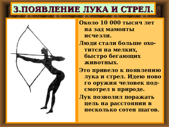 3.ПОЯВЛЕНИЕ ЛУКА И СТРЕЛ. Около 10 000 тысяч лет на зад мамонты исчезли. Люди стали больше охо-тится на мелких, быстро бегающих животных. Это привело к появлению лука и стрел. Идею ново го оружия человек под-смотрел в природе. Лук позволил поражать цель на расстоянии в несколько сотен шагов. 